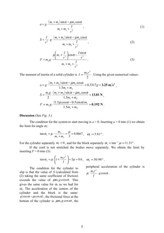 ( )
221
221 cossin
r
I
mm
mmm
ga
++
−+
⋅=
αµα
, (1)
( )
221
221
2
cossin
r
I
mm
mmm
g
r
I
S
++
−+
⋅⋅=
αµα
, (2)
221
221
2
sin
cos
r
I
mm
r
I
r
I
m
gmF
++
−





+
⋅=
α
αµ
. (3)
The moment of inertia of a solid cylinder is
2
2
1rm
I = . Using the given numerical values:
( ) 2
sm3.25==
+
−+
⋅= g
mm
mmm
ga 3317.0
5.1
cossin
21
221 αµα
,
( ) N13.01=
+
−+
⋅=
21
2211
5.1
cossin
2 mm
mmmgm
S
αµα
,
( ) N0.192=
+
−
⋅=
21
1
2
5.1
sin5.0cos5.1
mm
m
gmF
ααµ
.
Discussion (See Fig. 3.)
The condition for the system to start moving is a > 0. Inserting a = 0 into (1) we obtain
the limit for angle α1:
0667.0
3
tan
21
2
1 ==
+
⋅=
µ
µα
mm
m
, °= 81.31α .
For the cylinder separately 01 =α , and for the block separately °== −
31.11tan 1
1 µα .
If the cord is not stretched the bodies move separately. We obtain the limit by
inserting F = 0 into (3):
6.031tan
2
1
2 ==





+⋅= µµα
I
rm
, °= 96.302α .
The condition for the cylinder to
slip is that the value of S (calculated from
(2) taking the same coefficient of friction)
exceeds the value of αµ cos1gm . This
gives the same value for α3 as we had for
α2. The acceleration of the centers of the
cylinder and the block is the same:
( )αµα cossin −g , the frictional force at the
bottom of the cylinder is αµ cos1gm , the
peripheral acceleration of the cylinder is
αµ cos
2
1
g
I
rm
⋅⋅ .
2
 