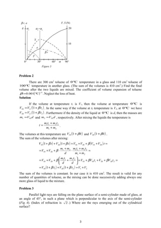 Problem 2
There are 300 cm3
toluene of C0° temperature in a glass and 110 cm3
toluene of
C100° temperature in another glass. (The sum of the volumes is 410 cm3
.) Find the final
volume after the two liquids are mixed. The coefficient of volume expansion of toluene
( ) 1
C001.0
−
°=β .Neglect the loss of heat.
Solution
If the volume at temperature t1 is V1, then the volume at temperature C0° is
( )1110 1 tVV β+= . In the same way if the volume at t2 temperature is V2, at C0° we have
( )2220 1 tVV β+= . Furthermore if the density of the liquid at C0° is d, then the masses are
dVm 101 = and dVm 202 = , respectively. After mixing the liquids the temperature is
21
2211
mm
tmtm
t
+
+
= .
The volumes at this temperature are ( )tV β+110 and ( )tV β+120 .
The sum of the volumes after mixing:
( ) ( ) ( )
( ) ( ) 21220110
2202011010
2211
2010
21
221121
2010
201020102010
11
11
VVtVtV
tVVtVV
d
tm
d
tm
VV
mm
tmtm
d
mm
VV
tVVVVtVtV
+=+++=
=+++=





+++=
=
+
+
⋅
+
⋅++=
=+++=+++
ββ
βββ
β
βββ
The sum of the volumes is constant. In our case it is 410 cm3
. The result is valid for any
number of quantities of toluene, as the mixing can be done successively adding always one
more glass of liquid to the mixture.
Problem 3
Parallel light rays are falling on the plane surface of a semi-cylinder made of glass, at
an angle of 45°, in such a plane which is perpendicular to the axis of the semi-cylinder
(Fig. 4). (Index of refraction is 2 .) Where are the rays emerging out of the cylindrical
surface?
β r, a
g
α0° 30° 60° 90°
F, S (N)
α1
α2
=α3
10
20
F
S
β r
a
Figure 3
3
 