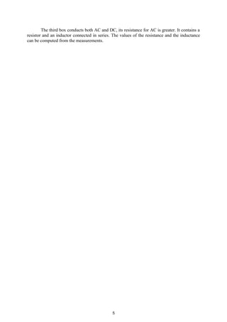 The third box conducts both AC and DC, its resistance for AC is greater. It contains a
resistor and an inductor connected in series. The values of the resistance and the inductance
can be computed from the measurements.
5
 
