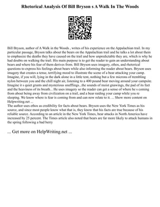 Rhetorical Analysis Of Bill Bryson s A Walk In The Woods
Bill Bryson, author of A Walk in the Woods , writes of his experience on the Appalachian trail. In my
particular passage, Bryson talks about the bears on the Appalachian trail and he talks a lot about them
to emphasize the deaths they have caused on the trail and how unpredictable they are, which is why he
had doubts on walking the trail. His main purpose is to get the reader to gain an understanding about
bears and where his fear of them derives from. Bill Bryson uses imagery, ethos, and rhetorical
questions to express his feelings about bears while also informing the reader about bears. Bryson uses
imagery that creates a tense, terrifying mood to illustrate the scene of a bear attacking your camp.
Imagine, if you will, lying in the dark alone in a little tent, nothing but a few microns of trembling
nylon between you and the chill night air, listening to a 400 pound bear moving around your campsite.
Imagine it s quiet grunts and mysterious snufflings...the sounds of moist gnawings, the pad of its feet
and the heaviness of its breath... He uses imagery so the reader can get a sense of where he s coming
from about being away from civilization on a trail, and a bear raiding your camp while you re
sleeping. We know where is fear is coming from and can now relate to it. ... Show more content on
Helpwriting.net ...
The author uses ethos as credibility for facts about bears. Bryson uses the New York Times as his
source, and since most people know what that is, they know that his facts are true because of his
reliable source. According to an article in the New York Times, bear attacks in North America have
increased by 25 percent. The Times article also noted that bears are far more likely to attack humans in
the spring following a bad berry
... Get more on HelpWriting.net ...
 