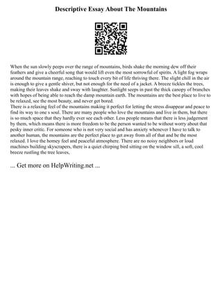 Descriptive Essay About The Mountains
When the sun slowly peeps over the range of mountains, birds shake the morning dew off their
feathers and give a cheerful song that would lift even the most sorrowful of spirits. A light fog wraps
around the mountain range, reaching to touch every bit of life thriving there. The slight chill in the air
is enough to give a gentle shiver, but not enough for the need of a jacket. A breeze tickles the trees,
making their leaves shake and sway with laughter. Sunlight seeps in past the thick canopy of branches
with hopes of being able to reach the damp mountain earth. The mountains are the best place to live to
be relaxed, see the most beauty, and never get bored.
There is a relaxing feel of the mountains making it perfect for letting the stress disappear and peace to
find its way to one s soul. There are many people who love the mountains and live in them, but there
is so much space that they hardly ever see each other. Less people means that there is less judgement
by them, which means there is more freedom to be the person wanted to be without worry about that
pesky inner critic. For someone who is not very social and has anxiety whenever I have to talk to
another human, the mountains are the perfect place to get away from all of that and be the most
relaxed. I love the homey feel and peaceful atmosphere. There are no noisy neighbors or loud
machines building skyscrapers, there is a quiet chirping bird sitting on the window sill, a soft, cool
breeze rustling the tree leaves,
... Get more on HelpWriting.net ...
 