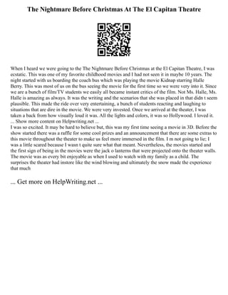 The Nightmare Before Christmas At The El Capitan Theatre
When I heard we were going to the The Nightmare Before Christmas at the El Capitan Theatre, I was
ecstatic. This was one of my favorite childhood movies and I had not seen it in maybe 10 years. The
night started with us boarding the coach bus which was playing the movie Kidnap starring Halle
Berry. This was most of us on the bus seeing the movie for the first time so we were very into it. Since
we are a bunch of film/TV students we easily all became instant critics of the film. Not Ms. Halle, Ms.
Halle is amazing as always. It was the writing and the scenarios that she was placed in that didn t seem
plausible. This made the ride over very entertaining, a bunch of students reacting and laughing to
situations that are dire in the movie. We were very invested. Once we arrived at the theater, I was
taken a back from how visually loud it was. All the lights and colors, it was so Hollywood. I loved it.
... Show more content on Helpwriting.net ...
I was so excited. It may be hard to believe but, this was my first time seeing a movie in 3D. Before the
show started there was a raffle for some cool prizes and an announcement that there are some extras to
this movie throughout the theater to make us feel more immersed in the film. I m not going to lie; I
was a little scared because I wasn t quite sure what that meant. Nevertheless, the movies started and
the first sign of being in the movies were the jack o lanterns that were projected onto the theater walls.
The movie was as every bit enjoyable as when I used to watch with my family as a child. The
surprises the theater had instore like the wind blowing and ultimately the snow made the experience
that much
... Get more on HelpWriting.net ...
 