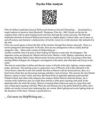 Psycho Film Analysis
Film Art defines traditional classical Hollywood cinema as fictional filmmaking . . . dominated by a
single tradition of narrative form (Bordwell, Thompson, Film Art , 100). Psycho set the bar for
suspense films with its spine tingling twists and turns that kept the viewer guessing. The film took
traditional elements of classical Hollywood cinema to a higher degree. Camera shots, use of space on
and off camera, and character s characteristics all led the viewer on a wild cinematic ride unheard of at
the time.
Films use casual agents to direct the flow of the narrative through their desires and goals. There is a
known protagonist and antagonist. In Psycho, there are two protagonists with no clearly defined
antagonist. One ... Show more content on Helpwriting.net ...
Another would be when Lila goes to Sam looking for Marion a week after she disappears. The
important scenes are played out: Marion and her lover, Marion s work, Marion s apartment, the car
dealership, the Bates Motel where Marion meets Norman and loses her life, Lila going to Sam then
meeting Milton Arbogast, the Arbogast s investigation at the motel, and when Sam and Lila go to the
motel.
The mise en scene helps to define and obscure scenes in Psycho with color, lighting, camera angles,
props, and music. The opening scene is a panoramic view of Phoenix with a date indicated so the
viewer knows when the events first unfold. Pan then to Marion with her divorced lover, Sam, in a
hotel room where they are discussing marriage and Sam s lack of money. This answers the why behind
Marion s choice to steal. Colors and tones like black/white or light/dark represent good and bad.
Filmed in black and white really enhances this contrast. Before Marion steals the money, she is
wearing white underwear, puts on a light dress and has a white purse equating with good. In her
apartment after she steals the money, Marion is wearing black underwear, puts on a gray dress and
uses a black purse equating with bad. When she and Norman are in the parlor behind the office, their
clothes are similar in tonal color indicating they are similar. Back lighting and accent lighting help set
the dramatics of the scene. Norman is positioned in a
... Get more on HelpWriting.net ...
 