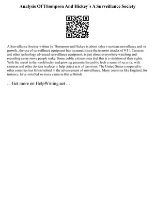 Analysis Of Thompson And Hickey´s A Surveillance Society
A Surveillance Society written by Thompson and Hickey is about today s modern surveillance and its
growth., the use of surveillance equipment has increased since the terrorist attacks of 9/11. Cameras
and other technology advanced surveillance equipment, is just about everywhere watching and
recording every move people make. Some public citizens may feel this is a violation of their rights.
With the unrest in the world today and growing paranoia the public feels a sense of security; with
cameras and other devices in place to help detect acts of terrorism. The United States compared to
other countries has fallen behind in the advancement of surveillance. Many countries like England, for
instance, have installed so many cameras that a British
... Get more on HelpWriting.net ...
 