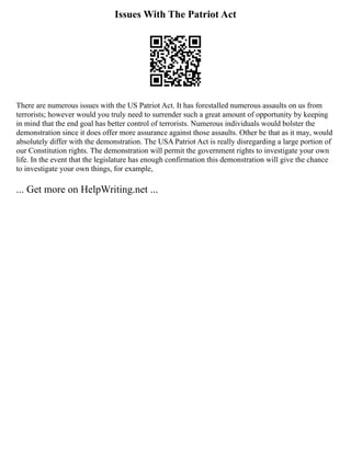 Issues With The Patriot Act
There are numerous issues with the US Patriot Act. It has forestalled numerous assaults on us from
terrorists; however would you truly need to surrender such a great amount of opportunity by keeping
in mind that the end goal has better control of terrorists. Numerous individuals would bolster the
demonstration since it does offer more assurance against those assaults. Other be that as it may, would
absolutely differ with the demonstration. The USA Patriot Act is really disregarding a large portion of
our Constitution rights. The demonstration will permit the government rights to investigate your own
life. In the event that the legislature has enough confirmation this demonstration will give the chance
to investigate your own things, for example,
... Get more on HelpWriting.net ...
 