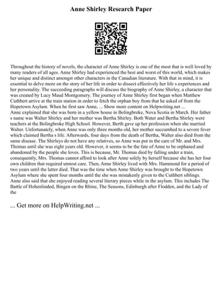 Anne Shirley Research Paper
Throughout the history of novels, the character of Anne Shirley is one of the most that is well loved by
many readers of all ages. Anne Shirley had experienced the best and worst of this world, which makes
her unique and distinct amongst other characters in the Canadian literature. With that in mind, it is
essential to delve more on the story of her life in order to dissect effectively her life s experiences and
her personality. The succeeding paragraphs will discuss the biography of Anne Shirley, a character that
was created by Lucy Maud Montgomery. The journey of Anne Shirley first began when Matthew
Cuthbert arrive at the train station in order to fetch the orphan boy from that he asked of from the
Hopetown Asylum. When he first saw Anne, ... Show more content on Helpwriting.net ...
Anne explained that she was born in a yellow house in Bolingbroke, Nova Scotia in March. Her father
s name was Walter Shirley and her mother was Bertha Shirley. Both Water and Bertha Shirley were
teachers at the Bolingbroke High School. However, Berth gave up her profession when she married
Walter. Unfortunately, when Anne was only three months old, her mother succumbed to a severe fever
which claimed Bertha s life. Afterwards, four days from the death of Bertha, Walter also died from the
same disease. The Shirleys do not have any relatives, so Anne was put in the care of Mr. and Mrs.
Thomas until she was eight years old. However, it seems to be the fate of Anne to be orphaned and
abandoned by the people she loves. This is because, Mr. Thomas died by falling under a train,
consequently, Mrs. Thomas cannot afford to look after Anne solely by herself because she has her four
own children that required utmost care. Then, Anne Shirley lived with Mrs. Hammond for a period of
two years until the latter died. That was the time when Anne Shirley was brought to the Hopetown
Asylum where she spent four months until the she was mistakenly given to the Cuthbert siblings.
Anne also said that she enjoyed reading several literary pieces while in the asylum. This includes The
Battle of Hohenlinded, Bingen on the Rhine, The Seasons, Edinburgh after Flodden, and the Lady of
the
... Get more on HelpWriting.net ...
 