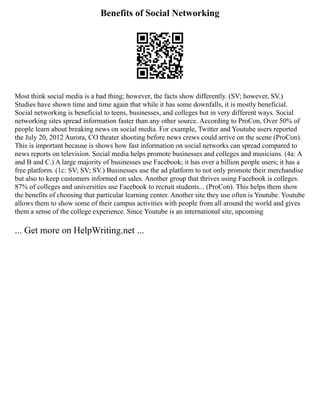 Benefits of Social Networking
Most think social media is a bad thing; however, the facts show differently. (SV; however, SV.)
Studies have shown time and time again that while it has some downfalls, it is mostly beneficial.
Social networking is beneficial to teens, businesses, and colleges but in very different ways. Social
networking sites spread information faster than any other source. According to ProCon, Over 50% of
people learn about breaking news on social media. For example, Twitter and Youtube users reported
the July 20, 2012 Aurora, CO theater shooting before news crews could arrive on the scene (ProCon).
This is important because is shows how fast information on social networks can spread compared to
news reports on television. Social media helps promote businesses and colleges and musicians. (4a: A
and B and C.) A large majority of businesses use Facebook; it has over a billion people users; it has a
free platform. (1c: SV; SV; SV.) Businesses use the ad platform to not only promote their merchandise
but also to keep customers informed on sales. Another group that thrives using Facebook is colleges.
87% of colleges and universities use Facebook to recruit students... (ProCon). This helps them show
the benefits of choosing that particular learning center. Another site they use often is Youtube. Youtube
allows them to show some of their campus activities with people from all around the world and gives
them a sense of the college experience. Since Youtube is an international site, upcoming
... Get more on HelpWriting.net ...
 