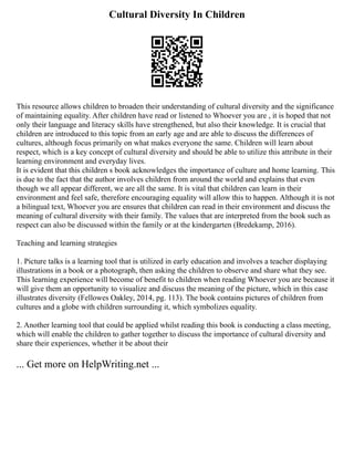 Cultural Diversity In Children
This resource allows children to broaden their understanding of cultural diversity and the significance
of maintaining equality. After children have read or listened to Whoever you are , it is hoped that not
only their language and literacy skills have strengthened, but also their knowledge. It is crucial that
children are introduced to this topic from an early age and are able to discuss the differences of
cultures, although focus primarily on what makes everyone the same. Children will learn about
respect, which is a key concept of cultural diversity and should be able to utilize this attribute in their
learning environment and everyday lives.
It is evident that this children s book acknowledges the importance of culture and home learning. This
is due to the fact that the author involves children from around the world and explains that even
though we all appear different, we are all the same. It is vital that children can learn in their
environment and feel safe, therefore encouraging equality will allow this to happen. Although it is not
a bilingual text, Whoever you are ensures that children can read in their environment and discuss the
meaning of cultural diversity with their family. The values that are interpreted from the book such as
respect can also be discussed within the family or at the kindergarten (Bredekamp, 2016).
Teaching and learning strategies
1. Picture talks is a learning tool that is utilized in early education and involves a teacher displaying
illustrations in a book or a photograph, then asking the children to observe and share what they see.
This learning experience will become of benefit to children when reading Whoever you are because it
will give them an opportunity to visualize and discuss the meaning of the picture, which in this case
illustrates diversity (Fellowes Oakley, 2014, pg. 113). The book contains pictures of children from
cultures and a globe with children surrounding it, which symbolizes equality.
2. Another learning tool that could be applied whilst reading this book is conducting a class meeting,
which will enable the children to gather together to discuss the importance of cultural diversity and
share their experiences, whether it be about their
... Get more on HelpWriting.net ...
 
