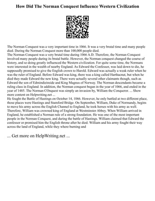 How Did The Norman Conquest Influence Western Civilization
The Norman Conquest was a very important time in 1066. It was a very brutal time and many people
died. During the Norman Conquest more than 100,000 people died.
The Norman Conquest was a very brutal time during 1066 A.D. Therefore, the Norman Conquest
involved many people during its brutal battle. However, the Norman conquest changed the course of
history, and so doing greatly influenced the Western civilization. For quite some time, the Normans
were interested in the wealth of nearby England. As Edward the Confessor, was laid down to die, he
supposedly promised to give the English crown to Harold. Edward was actually a weak ruler when he
was the ruler of England. Before Edward was king, there was a king called Harthacnut, but when he
died they made Edward the new king. There were actually several other claimants though, such as
Edward the son of Edmindieinside and King Magnus of Norway. The Norman descendants became a
ruling class in England. In addition, the Norman conquest began in the year of 1066, and ended in the
year of 1485. The Norman COnquest was simply an invasion by, William the Conqueror. ... Show
more content on Helpwriting.net ...
He fought the Battle of Hastings on October 14, 1066. However, he only battled at two different place,
those places were Hastings and Stamford Bridge. On September, William, Duke of Normandy, begins
to move his army across the English Channel to England, he took horses with his army as well.
Therefore, William was crowned king of England at Westminster Abbey. When William arrived in
England, he established a Norman rule of a strong foundation. He was one of the most important
people in the Norman Conquest, and during the battle of Hastings. William claimed that Edward the
confessor or promised him the English throne after he died. William and his army fought their way
across the land of England, while they where burning and
... Get more on HelpWriting.net ...
 
