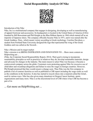 Social Responsibility Analysis Of Nike
Introduction of the Nike
Nike, Inc is a multinational company that engages in designing, developing as well as manufacturing
of apparel footwear and accessories. Its headquarters is located in the United States of America (USA)
founded by Bill Bowerman and Phil Knight as the Blue Ribbon Sports in 1964 which started off as an
importer of Japanese shoes. The company officially became Nike in 1971, and it was named after the
Greek Goddess, Νίκη , which meant victory according to Greek mythology. Caroline Davidson, a
student from Portland State University designed the logo that represented the wing of the Greek
Goddess and was called as the Swoosh .
Nike s Mission and its target market
Nike s mission is to BRING INSPIRATION AND INNOVATION TO ... Show more content on
Helpwriting.net ...
(Nike, Inc Corporate Social Responsibility Report, 2014). Their goal is trying to incorporate
sustainability principles as well as practices in whatever they do; develop sustainable materials, design
and advocate for changes in the industry. The main reason to select Nike was because; it became a
controversial company across the globe. Customers were protesting against Nike for excessive use of
child labor and sweatshop allegations and failure to raise the wages in foreign countries. However,
Phil Knight promised that they would ensure a change soon. Thus Nike was the first company to
publish a list of contract factories as well as published a CSR report including the wage scales as well
as the conditions in the factories. It also has started to recycle shoes into a material called the Grind ,
used in various ways. Nike has also given many donations to Oregon Cancer Institute, sports
organizations and many more. Nike is at the discretional level of CSR where it has CSR has become a
part of its
... Get more on HelpWriting.net ...
 