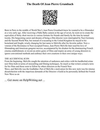 The Death Of Jean Pierre Grumbach
Born in Paris in the middle of World War I, Jean Pierre Grumbach knew he wanted to be a filmmaker
at a very early age. After receiving a Pathé Baby camera at the age of seven, he went on to create the
equivalent of thirty short movies in various formats for friends and family by the time he turned
twenty. His burgeoning career and dreams of being a film director were interrupted by Nazi Germany
and the Second World War, but instead of evacuating to the United Kingdom he stayed in his
homeland and fought, wisely changing his last name to Melville after his favorite author. Now a
veteran of the Resistance in Nazi occupied France, Jean Pierre Melville later used his love of
filmmaking and American gangster movies, accompanied by his disdain for the domineering French
cinema establishment, to invent an entire genre of films and inspire an army of young directors to
ignore conventional methods and embrace their own creations in their own unique ways.
THE ACCIDENTAL ICON
From the beginning, Melville caught the attention of audiences and critics with his hardboiled crime
noir films both in terms of storytelling and filming techniques. So much so that writers coined a term
for his films and those soon to follow by others directors as the French New
Wave, and Melville was the Godfather. Part of Melville s motivation for this new style was his intense
dissatisfaction with the imperious demands of the Director s Guild as he personally defined the French
New Wave as an
... Get more on HelpWriting.net ...
 