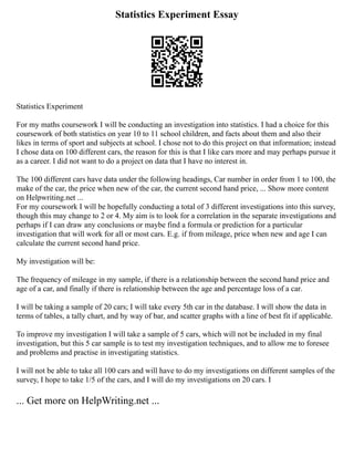 Statistics Experiment Essay
Statistics Experiment
For my maths coursework I will be conducting an investigation into statistics. I had a choice for this
coursework of both statistics on year 10 to 11 school children, and facts about them and also their
likes in terms of sport and subjects at school. I chose not to do this project on that information; instead
I chose data on 100 different cars, the reason for this is that I like cars more and may perhaps pursue it
as a career. I did not want to do a project on data that I have no interest in.
The 100 different cars have data under the following headings, Car number in order from 1 to 100, the
make of the car, the price when new of the car, the current second hand price, ... Show more content
on Helpwriting.net ...
For my coursework I will be hopefully conducting a total of 3 different investigations into this survey,
though this may change to 2 or 4. My aim is to look for a correlation in the separate investigations and
perhaps if I can draw any conclusions or maybe find a formula or prediction for a particular
investigation that will work for all or most cars. E.g. if from mileage, price when new and age I can
calculate the current second hand price.
My investigation will be:
The frequency of mileage in my sample, if there is a relationship between the second hand price and
age of a car, and finally if there is relationship between the age and percentage loss of a car.
I will be taking a sample of 20 cars; I will take every 5th car in the database. I will show the data in
terms of tables, a tally chart, and by way of bar, and scatter graphs with a line of best fit if applicable.
To improve my investigation I will take a sample of 5 cars, which will not be included in my final
investigation, but this 5 car sample is to test my investigation techniques, and to allow me to foresee
and problems and practise in investigating statistics.
I will not be able to take all 100 cars and will have to do my investigations on different samples of the
survey, I hope to take 1/5 of the cars, and I will do my investigations on 20 cars. I
... Get more on HelpWriting.net ...
 