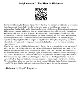 Enlightenment Of The River In Siddhartha
The novel Siddhartha, by Hermann Hesse, follows the story of a man named Siddhartha as he searches
for enlightenment. Unsatisfied with what he has been taught in his village and longing for
understanding, Siddhartha leaves his father in order to find enlightenment. Though he undergoes many
different experiences on his journey, from self starvation to extreme wealth, one entity always helps
Siddhartha on his path: the river. Whenever Siddhartha enters a transitory period in his search for
enlightenment, it is always the river that helps him do so. Ultimately, the river allows Siddhartha to
reach enlightenment, and it symbolizes the unity and connectedness of all life. The river plays a
crucial role in helping Siddhartha on his path to enlightenment. Throughout his journey, Siddhartha
returns to the river, especially at important moments that often lead to a ... Show more content on
Helpwriting.net ...
When he is a young boy, Siddhartha is troubled by the fact that he is not satisfied by the teachings of
others and feels that the Brahmins have not reached enlightenment. Siddhartha is not a source of joy
for himself and dreams and restless thoughts came into his mind (10). Therefore, Siddhartha decides
that he must leave his father and his village to join in the Samanas, who starve themselves and beg for
food because they believe the asceticism is the key to enlightenment. After realizing that the path of
the Samanas is not right for him, Siddhartha goes to the river, and thus begins the next part of his
journey. While at the river, Siddhartha begins seeing as if he was seeing the world for the first time . . .
All of this, all this yellow and blue, river and forest, entered Siddhartha for the first time through the
eyes (36 37). Now, Siddhartha is more enlightened than he was before, and he continues
... Get more on HelpWriting.net ...
 