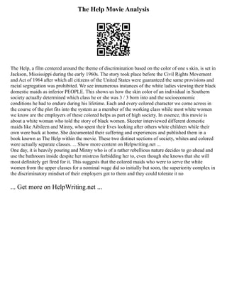 The Help Movie Analysis
The Help, a film centered around the theme of discrimination based on the color of one s skin, is set in
Jackson, Mississippi during the early 1960s. The story took place before the Civil Rights Movement
and Act of 1964 after which all citizens of the United States were guaranteed the same provisions and
racial segregation was prohibited. We see innumerous instances of the white ladies viewing their black
domestic maids as inferior PEOPLE. This shows us how the skin color of an individual in Southern
society actually determined which class he or she was 3 / 3 born into and the socioeconomic
conditions he had to endure during his lifetime. Each and every colored character we come across in
the course of the plot fits into the system as a member of the working class while most white women
we know are the employers of these colored helps as part of high society. In essence, this movie is
about a white woman who told the story of black women. Skeeter interviewed different domestic
maids like Aibileen and Minny, who spent their lives looking after others white children while their
own were back at home. She documented their suffering and experiences and published them in a
book known as The Help within the movie. These two distinct sections of society, whites and colored
were actually separate classes. ... Show more content on Helpwriting.net ...
One day, it is heavily pouring and Minny who is of a rather rebellious nature decides to go ahead and
use the bathroom inside despite her mistress forbidding her to, even though she knows that she will
most definitely get fired for it. This suggests that the colored maids who were to serve the white
women from the upper classes for a nominal wage did so initially but soon, the superiority complex in
the discriminatory mindset of their employers got to them and they could tolerate it no
... Get more on HelpWriting.net ...
 