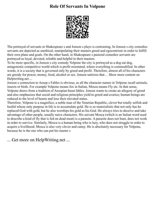 Role Of Servants In Volpone
The portrayal of servants in Shakespeare s and Jonson s plays is contrasting. In Jonson s city comedies
servants are depicted as unethical, manipulating their masters greed and egocentrism in order to fulfill
their own plans and goals. On the other hand, in Shakespeare s pastoral comedies servants are
portrayed as loyal, devoted, reliable and helpful to their masters.
To be more specific, in Jonson s city comedy Volpone the city is portrayed as a dog eat dog,
antagonistic competitive world which is profit orientated, where everything is commodified. In other
words, it is a society that is governed only by greed and profit. Therefore, almost all of his characters
are greedy for power, money, food, alcohol or sex. Jonson satirizes that ... Show more content on
Helpwriting.net ...
Jonson s connection to Aesop s Fables is obvious, as all the character names in Volpone recall animals,
insects or birds. For example Volpone means fox in Italian, Mosca means Fly etc. In that sense,
Volpone draws from a tradition of Aesopian beast fables. Jonson wants to create an allegory of greed
and also emphasizes that social and religious principles yield to greed and avarice; human beings are
reduced to the level of beasts and lose their elevated status.
Therefore, Volpone is a magnifico, a noble man of the Venetian Republic, clever but totally selfish and
lustful whose only purpose in life is to accumulate gold. He is so materialistic that not only has he
replaced God with gold, but he also worships his gold as his God. He always tries to deceive and take
advantage of other people, usually naive characters. His servant Mosca (which is an Italian word used
to describe a kind of fly that is fed on dead meat) is a parasite. A parasite does not hunt, does not work
in order to survive. Similarly, Mosca is a human being who is lazy, who does not struggle in order to
acquire a livelihood. Mosca is also very clever and canny. He is absolutely necessary for Volpone,
because he is the one who can put his master s
... Get more on HelpWriting.net ...
 