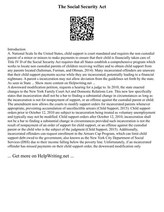 The Social Security Act
Introduction
A. National Scale In the United States, child support is court mandated and requires the non custodial
parent of a minor or minors to make payments to ensure that their child is financially taken care of.
Title IV D of the Social Security Act requires that all States establish a comprehensive program which
works to locate non custodial parents of children receiving welfare and to obtain child support from
any parents located (Saltzman, Furman, and Ohman, 2014). Many incarcerated offenders are unaware
that their child support payments accrue while they are incarcerated, potentially leading to a financial
nightmare. A parent s incarceration may not allow deviation from the guidelines set forth by the state.
As seen in State ... Show more content on Helpwriting.net ...
A downward modification petition, requests a hearing for a judge to. In 2010, the state enacted
changes to the New York Family Court Act and Domestic Relations Law. This new law specifically
states that incarceration shall not be a bar to finding a substantial change in circumstances as long as
the incarceration is not for nonpayment of support, or an offense against the custodial parent or child.
The amendment now allows the courts to modify support orders for incarcerated parents whenever
appropriate, preventing accumulation of uncollectible arrears (Child Support, 2015). Child support
orders prior to October 12, 2010 are subject to incarceration being treated as voluntary unemployment
and typically may not be modified. Child support orders after October 12, 2010, incarceration shall
not be a bar to finding a substantial change in circumstances provided such incarceration is not the
result of nonpayment of an order of support for child support, or an offense against the custodial
parent or the child who is the subject of the judgment (Child Support, 2015). Additionally,
incarcerated offenders can request enrollment in the Arrears Cap Program, which can limit child
support debt owed to the government, also known as the New York City Department of Social
Services (DSS) due to their income falling below the poverty line. Unfortunately, if an incarcerated
offender has missed payments on their child support order, the downward modification only
... Get more on HelpWriting.net ...
 