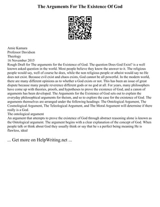 The Arguments For The Existence Of God
Amie Kamara
Professor Davidson
Theology
16 November 2015
Rough Draft for The arguments for the Existence of God. The question Does God Exist? is a well
known asked question in the world. Most people believe they know the answer to it. The religious
people would say, well of course he does, while the non religious people or atheist would say no He
does not exist. Because evil exist and chaos exists, God cannot be all powerful. In the modern world,
there are many different opinions as to whether a God exists or not. This has been an issue of great
dispute because many people reverence different gods or no god at all. For years, many philosophers
have come up with theories, proofs, and hypotheses to prove the existence of God, and a canon of
arguments has been developed. The Arguments for the Existence of God sets out to explain the
everyday philosophical arguments for theism, and so to explore the case for the existence of God. The
arguments themselves are arranged under the following headings: The Ontological Argument, The
Cosmological Argument, The Teleological Argument, and The Moral Argument will determine if there
really is a God.
The ontological argument
An argument that attempts to prove the existence of God through abstract reasoning alone is known as
the Ontological argument. The argument begins with a clear explanation of the concept of God. When
people talk or think about God they usually think or say that he s a perfect being meaning He is
flawless, ideal
... Get more on HelpWriting.net ...
 