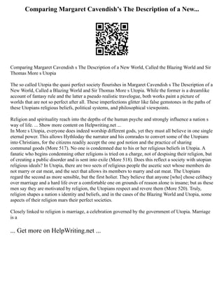 Comparing Margaret Cavendish’s The Description of a New...
Comparing Margaret Cavendish s The Description of a New World, Called the Blazing World and Sir
Thomas More s Utopia
The so called Utopia the quasi perfect society flourishes in Margaret Cavendish s The Description of a
New World, Called a Blazing World and Sir Thomas More s Utopia. While the former is a dreamlike
account of fantasy rule and the latter a pseudo realistic travelogue, both works paint a picture of
worlds that are not so perfect after all. These imperfections glitter like false gemstones in the paths of
these Utopians religious beliefs, political systems, and philosophical viewpoints.
Religion and spirituality reach into the depths of the human psyche and strongly influence a nation s
way of life. ... Show more content on Helpwriting.net ...
In More s Utopia, everyone does indeed worship different gods, yet they must all believe in one single
eternal power. This allows Hythloday the narrator and his comrades to convert some of the Utopians
into Christians, for the citizens readily accept the one god notion and the practice of sharing
communal goods (More 517). No one is condemned due to his or her religious beliefs in Utopia. A
fanatic who begins condemning other religions is tried on a charge, not of despising their religion, but
of creating a public disorder and is sent into exile (More 518). Does this reflect a society with utopian
religious ideals? In Utopia, there are two sects of religious people the ascetic sect whose members do
not marry or eat meat, and the sect that allows its members to marry and eat meat. The Utopians
regard the second as more sensible, but the first holier. They believe that anyone [who] chose celibacy
over marriage and a hard life over a comfortable one on grounds of reason alone is insane; but as these
men say they are motivated by religion, the Utopians respect and revere them (More 520). Truly,
religion shapes a nation s identity and beliefs, and in the cases of the Blazing World and Utopia, some
aspects of their religion mars their perfect societies.
Closely linked to religion is marriage, a celebration governed by the government of Utopia. Marriage
is a
... Get more on HelpWriting.net ...
 