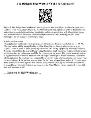The Designed User Workflow For The Application
Figure 3: The designed user workflow for the application. When the signal is submitted by the user,
AgileFD is run twice, once with just the most recently submitted signal(s) in order to determine what
data points to constrain the submitted signal(s) to, and then a second time with all submitted signals
and past constraints to show what areas are being reconstructed well/poorly (green/red). Note:
Selected points are indicated by turning to black.
Results and Discussion
This application was tested on a singular system, of Tantalum, Rhodium and Palladium (Ta Rh Pd).
The metrics that will be analyzed is how well the Phase Mapper Game s solution compared to
AgileFD alone in terms of speed, satisfying constraints, and having a physically meaningful solution.
It should be noted that the user for Phase Mapper Game has much experience working with the system
so the time does not reflect what would be the average for a lay person. The system was not tested on
a lay person however because it has not been developed far enough to be that accessible. For this test
of the application the solutions were compared for when only three solution patterns were found. Time
As seen in Figure 4, the solution patterns found for the Phase Mapper Game and AgileFD alone seem
to be located in the same regions. With Phase 1 and 2 for both following the connectivity constraint,
whereas Phase 3 seems to violate it, and more so in the Phase Mapper Gamer solution. It is expected
that both solutions would
... Get more on HelpWriting.net ...
 