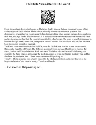 The Ebola Virus Affected The World
Ebola hemorrhagic fever, also known as Ebola is a deadly disease that can be caused by one of the
various types of Ebola viruses. Ebola affects primarily humans or nonhuman primates like
chimpanzees or gorillas, but recent research has discovered that other animals such as dogs, antelopes,
fruit bats, and pigs can be affected as well. It is believed that fruit bats are reservoir hosts to the virus
and are the main method that the virus is transmitted to other beings. The virus is usually introduced to
humans through blood, secretions, or organs or meat of animals that have been infected, but have not
been thoroughly cooked or cleansed.
The Ebola virus was first discovered in 1976, near the Ebola River, in what is now known as the
Democratic Republic of Congo. The different species of Ebola include: Bundibugyo, Reston, Taï
forest, Sudan, and Zaire ebolavirus. Each species of Ebola has affected the world differently, for
example, the Zaire strain is considered the most dangerous as it has the highest mortality rate and has
also been the strain that has ... Show more content on Helpwriting.net ...
The 2014 Ebola epidemic was actually caused by the Ebola Zaire strain and is now known as the
largest outbreak of said virus in history. The virus affected a
... Get more on HelpWriting.net ...
 