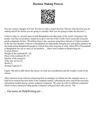 Decision Making Process
You are a senior manager of X Ltd. You have to take a major decision. Discuss what decision you are
making and all the factors you are going to consider. How you are going to make the decision? | |
Unilever today is a trusted name in both Bangladesh and other parts of the world. Listening to the
people, who buy our products, helped us to grow into one of the world s most successful consumer
goods companies. In fact, 150 million times a day, someone somewhere chooses a Unilever product.
In the last four decades, Unilever in Bangladesh are dedicatedly bringing new and quality products for
the hardworking Bangladeshi people to refresh them after long day at work. About 90% of household
in Bangladesh use one or more of our products. ... Show more content on Helpwriting.net ...
|Criteria |Points |
|Weight of the notebook PC |10 |
|Price of the notebook PC |9 |
|Quality of the casing |8 |
|After sale service |6 |
|RAM |5 |
|Storage Capacity |3 |
Figure: The above table shows the factors we took into consideration and the weight of each of the
criteria.
After selection of our criterion and giving their accordingly we looked into the computer stores. A
field level research has been done in the computer market, collecting the price and all the necessary
information needed among various computer companies. We came up with six different companies
which we have found providing quality computers and good after sales service. The
... Get more on HelpWriting.net ...
 