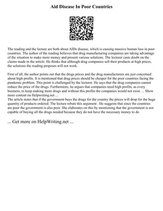 Aid Disease In Poor Countries
The reading and the lecture are both about AIDs disease, which is causing massive human loss in poor
countries. The author of the reading believes that drug manufacturing companies are taking advantage
of the situation to make more money and present various solutions. The lecturer casts doubt on the
claims made in the article. He thinks that although drug companies sell their products at high prices,
the solutions the reading proposes will not work.
First of all, the author points out that the drugs prices and the drug manufacturers are just concerned
about high profits. It is mentioned that drug prices should be cheaper for the poor countries facing the
pandemic problem. This point is challenged by the lecturer. He says that the drug companies cannot
reduce the price of the drugs. Furthermore, he argues that companies need high profits, as every
business, to keep making more drugs and without this profits the companies would not exist. ... Show
more content on Helpwriting.net ...
The article notes that if the government buys the drugs for the country the prices will drop for the huge
quantity of products ordered. The lecture rebuts this argument . He suggests that since the countries
are poor the government is also poor. She elaborates on this by mentioning that the government is not
capable of buying all the drugs needed because they do not have the necessary money to do
... Get more on HelpWriting.net ...
 