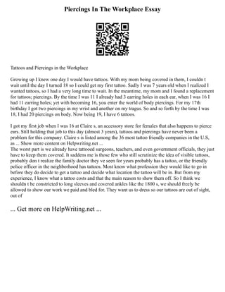 Piercings In The Workplace Essay
Tattoos and Piercings in the Workplace
Growing up I knew one day I would have tattoos. With my mom being covered in them, I couldn t
wait until the day I turned 18 so I could get my first tattoo. Sadly I was 7 years old when I realized I
wanted tattoos, so I had a very long time to wait. In the meantime, my mom and I found a replacement
for tattoos; piercings. By the time I was 11 I already had 3 earring holes in each ear, when I was 16 I
had 11 earring holes; yet with becoming 16, you enter the world of body piercings. For my 17th
birthday I got two piercings in my wrist and another on my tragus. So and so forth by the time I was
18, I had 20 piercings on body. Now being 19, I have 6 tattoos.
I got my first job when I was 16 at Claire s, an accessory store for females that also happens to pierce
ears. Still holding that job to this day (almost 3 years), tattoos and piercings have never been a
problem for this company. Claire s is listed among the 36 most tattoo friendly companies in the U.S,
as ... Show more content on Helpwriting.net ...
The worst part is we already have tattooed surgeons, teachers, and even government officials, they just
have to keep them covered. It saddens me is those few who still scrutinize the idea of visible tattoos,
probably don t realize the family doctor they ve seen for years probably has a tattoo, or the friendly
police officer in the neighborhood has tattoos. Most know what profession they would like to go in
before they do decide to get a tattoo and decide what location the tattoo will be in. But from my
experience, I know what a tattoo costs and that the main reason to show them off. So I think we
shouldn t be constricted to long sleeves and covered ankles like the 1800 s, we should freely be
allowed to show our work we paid and bled for. They want us to dress so our tattoos are out of sight,
out of
... Get more on HelpWriting.net ...
 