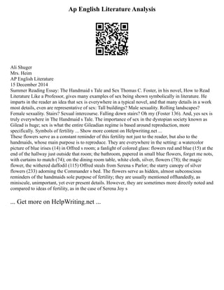 Ap English Literature Analysis
Ali Shuger
Mrs. Heim
AP English Literature
15 December 2014
Summer Reading Essay: The Handmaid s Tale and Sex Thomas C. Foster, in his novel, How to Read
Literature Like a Professor, gives many examples of sex being shown symbolically in literature. He
imparts in the reader an idea that sex is everywhere in a typical novel, and that many details in a work
most details, even are representative of sex: Tall buildings? Male sexuality. Rolling landscapes?
Female sexuality. Stairs? Sexual intercourse. Falling down stairs? Oh my (Foster 136). And, yes sex is
truly everywhere in The Handmaid s Tale. The importance of sex in the dystopian society known as
Gilead is huge; sex is what the entire Gileadian regime is based around reproduction, more
specifically. Symbols of fertility ... Show more content on Helpwriting.net ...
These flowers serve as a constant reminder of this fertility not just to the reader, but also to the
handmaids, whose main purpose is to reproduce. They are everywhere in the setting: a watercolor
picture of blue irises (14) in Offred s room; a fanlight of colored glass: flowers red and blue (15) at the
end of the hallway just outside that room; the bathroom, papered in small blue flowers, forget me nots,
with curtains to match (74); on the dining room table, white cloth, silver, flowers (78); the magic
flower, the withered daffodil (115) Offred steals from Serena s Parlor; the starry canopy of silver
flowers (233) adorning the Commander s bed. The flowers serve as hidden, almost subconscious
reminders of the handmaids sole purpose of fertility; they are usually mentioned offhandedly, as
miniscule, unimportant, yet ever present details. However, they are sometimes more directly noted and
compared to ideas of fertility, as in the case of Serena Joy s
... Get more on HelpWriting.net ...
 