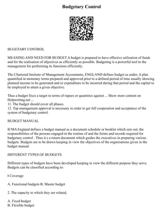 Budgetary Control
BUGETARY CONTROL
MEANING AND NEED FOR BUDGET A budget is prepared to have effective utilisation of funds
and for the realisation of objectives as efficiently as possible. Budgeting is a powerful tool to the
management for performing its functions efficiently.
The Chartered Institute of Management Accountants, ENGLAND defines budget as under, A plan
quantified in monetary terms prepared and approved prior to a defined period of time usually showing
planned income to be generated and or expenditure to be incurred during that period and the capital to
be employed to attain a given objective.
Thus a budget fixes a target in terms of rupees or quantities against ... Show more content on
Helpwriting.net ...
11. The budget should cover all phases.
12. Top management approval is necessary in order to get full cooperation and acceptance of the
system of budgetary control.
BUDGET MANUAL
ICMA England defines a budget manual as a document schedule or booklet which sets out, the
responsibilities of the persons engaged in the routine of and the forms and records required for
budgetary control . Thus it s a return document which guides the executives in preparing various
budgets. Budgets are to be drawn keeping in view the objectives of the organisations given in the
budget manual.
DIFFERENT TYPES OF BUDGETS
Different types of budgets have been developed keeping in view the different purpose they serve.
Budgets can be classified according to:
I Coverage
A. Functional budgets B. Master budget
2. The capacity to which they are related;
A. Fixed budget
B. Flexible budget
 