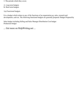 3. The periods which they cover;
A. Long term budgets
B. Short term budgets
1(a) Functional budgets
It is a budget which relates to any of the functions of an organisation.eg: sales, research and
development, cash etc. The following functional budgets are generally prepared: Budget Prepared by
Sales budget including Selling and Sales Manager Distribution Cost budget
Production budget
... Get more on HelpWriting.net ...
 