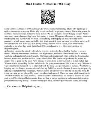 Mind Control Methods in 1984 Essay
Mind Control Methods of 1984 and Today. Everyone wants more money. That s why people go to
college to make more money. That s why people rob banks to get more money. That s why people do
unethical business moves, to receive more money. We are living in a money hungry society. People
want more money because they know that money is power. This power allows us to change, shape and
mold society into exactly what we want. This forming and shaping can make a society more
productive which means more profitable. Yet, it is impossible to sit back and hope that a society will
conform to what will make you rich. Every society, whether real or fiction, uses mind control
methods, to get what they want. In the book 1984, mind control is ... Show more content on
Helpwriting.net ...
At Winston s job in the ministry of truth, he re writes history to show that Big Brother is always
correct. Winston has constant reminders that Big Brother , the leader of the Inner Party, is always
watching and regulating his daily events. The Inner party makes such rules, so that the lower parties
become weaker and weaker and less chance of rebellion. The spirits and pocket of the people are
empty. This is good for the Inner Party because it keeps them in power, which is in turn richer. Yet,
Winston rebels against Big Brother and wont let the government control him in such a way. Winston is
viewed as the last humanist. He is interested with the basic God given rights of humans. Whether it is,
keeping a secret diary to preserve the truth, having forbidden sexual affairs or denouncing the party by
refusing to adhere to their false facts, Winston stands up for his beliefs until he can take no more. In
today s society, we are plagued by mind control methods as well. These are more subtle than those in
1984 but still have the same premise. The mind control methods used are aimed to achieve the same
goal as in 1984, that goal being power. Since we live in such a narcissistic and materialistic society,
power entails having money. The more money you have, the more powerful one can be. By using
... Get more on HelpWriting.net ...
 
