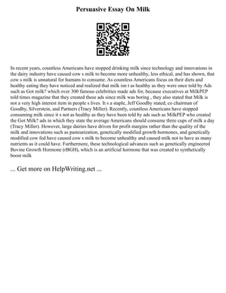 Persuasive Essay On Milk
In recent years, countless Americans have stopped drinking milk since technology and innovations in
the dairy industry have caused cow s milk to become more unhealthy, less ethical, and has shown, that
cow s milk is unnatural for humans to consume. As countless Americans focus on their diets and
healthy eating they have noticed and realized that milk isn t as healthy as they were once told by Ads
such as Got milk? which over 300 famous celebrities made ads for, because executives at MilkPEP
told times magazine that they created these ads since milk was boring , they also stated that Milk is
not a very high interest item in people s lives. It s a staple, Jeff Goodby stated, co chairman of
Goodby, Silverstein, and Partners (Tracy Miller). Recently, countless Americans have stopped
consuming milk since it s not as healthy as they have been told by ads such as MilkPEP who created
the Got Milk? ads in which they state the average Americans should consume three cups of milk a day
(Tracy Miller). However, large dairies have driven for profit margins rather than the quality of the
milk and innovations such as pasteurization, genetically modified growth hormones, and genetically
modified cow fed have caused cow s milk to become unhealthy and caused milk not to have as many
nutrients as it could have. Furthermore, these technological advances such as genetically engineered
Bovine Growth Hormone (rBGH), which is an artificial hormone that was created to synthetically
boost milk
... Get more on HelpWriting.net ...
 