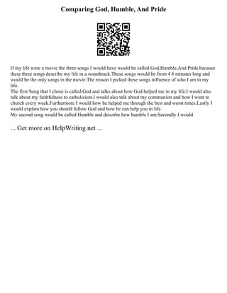 Comparing God, Humble, And Pride
If my life were a movie the three songs I would have would be called God,Humble,And Pride,because
these three songs describe my life in a soundtrack.These songs would be from 4 8 minutes long and
would be the only songs in the movie.The reason I picked these songs influence of who I am in my
life.
The first Song that I chose is called God and talks about how God helped me in my life.I would also
talk about my faithfulness to catholicism.I would also talk about my communion and how I went to
church every week.Furthermore I would how he helped me through the best and worst times.Lastly I
would explain how you should follow God and how be can help you in life.
My second song would be called Humble and describe how humble I am.Secondly I would
... Get more on HelpWriting.net ...
 