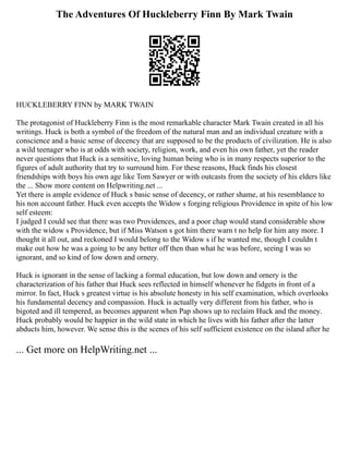 The Adventures Of Huckleberry Finn By Mark Twain
HUCKLEBERRY FINN by MARK TWAIN
The protagonist of Huckleberry Finn is the most remarkable character Mark Twain created in all his
writings. Huck is both a symbol of the freedom of the natural man and an individual creature with a
conscience and a basic sense of decency that are supposed to be the products of civilization. He is also
a wild teenager who is at odds with society, religion, work, and even his own father, yet the reader
never questions that Huck is a sensitive, loving human being who is in many respects superior to the
figures of adult authority that try to surround him. For these reasons, Huck finds his closest
friendships with boys his own age like Tom Sawyer or with outcasts from the society of his elders like
the ... Show more content on Helpwriting.net ...
Yet there is ample evidence of Huck s basic sense of decency, or rather shame, at his resemblance to
his non account father. Huck even accepts the Widow s forging religious Providence in spite of his low
self esteem:
I judged I could see that there was two Providences, and a poor chap would stand considerable show
with the widow s Providence, but if Miss Watson s got him there warn t no help for him any more. I
thought it all out, and reckoned I would belong to the Widow s if he wanted me, though I couldn t
make out how he was a going to be any better off then than what he was before, seeing I was so
ignorant, and so kind of low down and ornery.
Huck is ignorant in the sense of lacking a formal education, but low down and ornery is the
characterization of his father that Huck sees reflected in himself whenever he fidgets in front of a
mirror. In fact, Huck s greatest virtue is his absolute honesty in his self examination, which overlooks
his fundamental decency and compassion. Huck is actually very different from his father, who is
bigoted and ill tempered, as becomes apparent when Pap shows up to reclaim Huck and the money.
Huck probably would be happier in the wild state in which he lives with his father after the latter
abducts him, however. We sense this is the scenes of his self sufficient existence on the island after he
... Get more on HelpWriting.net ...
 