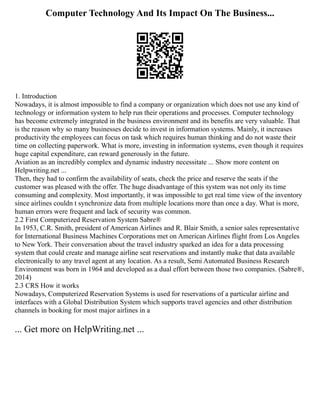 Computer Technology And Its Impact On The Business...
1. Introduction
Nowadays, it is almost impossible to find a company or organization which does not use any kind of
technology or information system to help run their operations and processes. Computer technology
has become extremely integrated in the business environment and its benefits are very valuable. That
is the reason why so many businesses decide to invest in information systems. Mainly, it increases
productivity the employees can focus on task which requires human thinking and do not waste their
time on collecting paperwork. What is more, investing in information systems, even though it requires
huge capital expenditure, can reward generously in the future.
Aviation as an incredibly complex and dynamic industry necessitate ... Show more content on
Helpwriting.net ...
Then, they had to confirm the availability of seats, check the price and reserve the seats if the
customer was pleased with the offer. The huge disadvantage of this system was not only its time
consuming and complexity. Most importantly, it was impossible to get real time view of the inventory
since airlines couldn t synchronize data from multiple locations more than once a day. What is more,
human errors were frequent and lack of security was common.
2.2 First Computerized Reservation System Sabre®
In 1953, C.R. Smith, president of American Airlines and R. Blair Smith, a senior sales representative
for International Business Machines Corporations met on American Airlines flight from Los Angeles
to New York. Their conversation about the travel industry sparked an idea for a data processing
system that could create and manage airline seat reservations and instantly make that data available
electronically to any travel agent at any location. As a result, Semi Automated Business Research
Environment was born in 1964 and developed as a dual effort between those two companies. (Sabre®,
2014)
2.3 CRS How it works
Nowadays, Computerized Reservation Systems is used for reservations of a particular airline and
interfaces with a Global Distribution System which supports travel agencies and other distribution
channels in booking for most major airlines in a
... Get more on HelpWriting.net ...
 