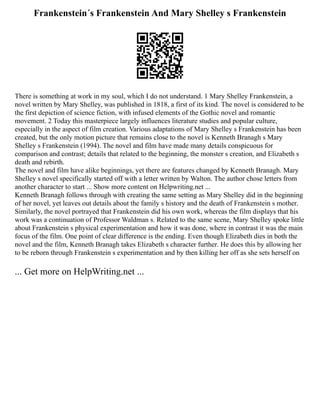 Frankenstein´s Frankenstein And Mary Shelley s Frankenstein
There is something at work in my soul, which I do not understand. 1 Mary Shelley Frankenstein, a
novel written by Mary Shelley, was published in 1818, a first of its kind. The novel is considered to be
the first depiction of science fiction, with infused elements of the Gothic novel and romantic
movement. 2 Today this masterpiece largely influences literature studies and popular culture,
especially in the aspect of film creation. Various adaptations of Mary Shelley s Frankenstein has been
created, but the only motion picture that remains close to the novel is Kenneth Branagh s Mary
Shelley s Frankenstein (1994). The novel and film have made many details conspicuous for
comparison and contrast; details that related to the beginning, the monster s creation, and Elizabeth s
death and rebirth.
The novel and film have alike beginnings, yet there are features changed by Kenneth Branagh. Mary
Shelley s novel specifically started off with a letter written by Walton. The author chose letters from
another character to start ... Show more content on Helpwriting.net ...
Kenneth Branagh follows through with creating the same setting as Mary Shelley did in the beginning
of her novel, yet leaves out details about the family s history and the death of Frankenstein s mother.
Similarly, the novel portrayed that Frankenstein did his own work, whereas the film displays that his
work was a continuation of Professor Waldman s. Related to the same scene, Mary Shelley spoke little
about Frankenstein s physical experimentation and how it was done, where in contrast it was the main
focus of the film. One point of clear difference is the ending. Even though Elizabeth dies in both the
novel and the film, Kenneth Branagh takes Elizabeth s character further. He does this by allowing her
to be reborn through Frankenstein s experimentation and by then killing her off as she sets herself on
... Get more on HelpWriting.net ...
 