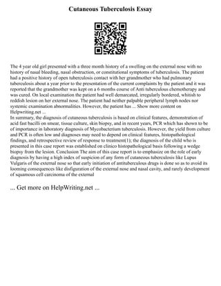 Cutaneous Tuberculosis Essay
The 4 year old girl presented with a three month history of a swelling on the external nose with no
history of nasal bleeding, nasal obstruction, or constitutional symptoms of tuberculosis. The patient
had a positive history of open tuberculosis contact with her grandmother who had pulmonary
tuberculosis about a year prior to the presentation of the current complaints by the patient and it was
reported that the grandmother was kept on a 6 months course of Anti tuberculous chemotherapy and
was cured. On local examination the patient had well demarcated, irregularly bordered, whitish to
reddish lesion on her external nose. The patient had neither palpable peripheral lymph nodes nor
systemic examination abnormalities. However, the patient has ... Show more content on
Helpwriting.net ...
In summary, the diagnosis of cutaneous tuberculosis is based on clinical features, demonstration of
acid fast bacilli on smear, tissue culture, skin biopsy, and in recent years, PCR which has shown to be
of importance in laboratory diagnosis of Mycobacterium tuberculosis. However, the yield from culture
and PCR is often low and diagnoses may need to depend on clinical features, histopathological
findings, and retrospective review of response to treatment(1); the diagnosis of the child who is
presented in this case report was established on clinico histopathological basis following a wedge
biopsy from the lesion. Conclusion The aim of this case report is to emphasize on the role of early
diagnosis by having a high index of suspicion of any form of cutaneous tuberculosis like Lupus
Vulgaris of the external nose so that early initiation of antituberculous drugs is done so as to avoid its
looming consequences like disfiguration of the external nose and nasal cavity, and rarely development
of squamous cell carcinoma of the external
... Get more on HelpWriting.net ...
 
