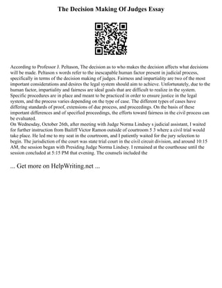 The Decision Making Of Judges Essay
According to Professor J. Peltason, The decision as to who makes the decision affects what decisions
will be made. Peltason s words refer to the inescapable human factor present in judicial process,
specifically in terms of the decision making of judges. Fairness and impartiality are two of the most
important considerations and desires the legal system should aim to achieve. Unfortunately, due to the
human factor, impartiality and fairness are ideal goals that are difficult to realize in the system.
Specific procedures are in place and meant to be practiced in order to ensure justice in the legal
system, and the process varies depending on the type of case. The different types of cases have
differing standards of proof, extensions of due process, and proceedings. On the basis of these
important differences and of specified proceedings, the efforts toward fairness in the civil process can
be evaluated.
On Wednesday, October 26th, after meeting with Judge Norma Lindsey s judicial assistant, I waited
for further instruction from Bailiff Victor Ramon outside of courtroom 5 3 where a civil trial would
take place. He led me to my seat in the courtroom, and I patiently waited for the jury selection to
begin. The jurisdiction of the court was state trial court in the civil circuit division, and around 10:15
AM, the session began with Presiding Judge Norma Lindsey. I remained at the courthouse until the
session concluded at 5:15 PM that evening. The counsels included the
... Get more on HelpWriting.net ...
 