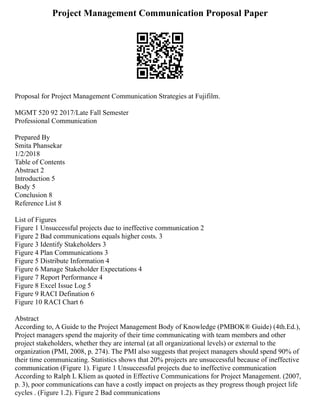 Project Management Communication Proposal Paper
Proposal for Project Management Communication Strategies at Fujifilm.
MGMT 520 92 2017/Late Fall Semester
Professional Communication
Prepared By
Smita Phansekar
1/2/2018
Table of Contents
Abstract 2
Introduction 5
Body 5
Conclusion 8
Reference List 8
List of Figures
Figure 1 Unsuccessful projects due to ineffective communication 2
Figure 2 Bad communications equals higher costs. 3
Figure 3 Identify Stakeholders 3
Figure 4 Plan Communications 3
Figure 5 Distribute Information 4
Figure 6 Manage Stakeholder Expectations 4
Figure 7 Report Performance 4
Figure 8 Excel Issue Log 5
Figure 9 RACI Defination 6
Figure 10 RACI Chart 6
Abstract
According to, A Guide to the Project Management Body of Knowledge (PMBOK® Guide) (4th.Ed.),
Project managers spend the majority of their time communicating with team members and other
project stakeholders, whether they are internal (at all organizational levels) or external to the
organization (PMI, 2008, p. 274). The PMI also suggests that project managers should spend 90% of
their time communicating. Statistics shows that 20% projects are unsuccessful because of ineffective
communication (Figure 1). Figure 1 Unsuccessful projects due to ineffective communication
According to Ralph L Kliem as quoted in Effective Communications for Project Management. (2007,
p. 3), poor communications can have a costly impact on projects as they progress though project life
cycles . (Figure 1.2). Figure 2 Bad communications
 