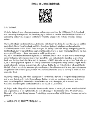 Essay on John Steinbeck
John Steinbeck
#9; John Steinbeck was a famous American author who wrote from the 1920 to the 1940. Steinbeck
was constantly moving across the country trying to succeed as a writer. John Steinbeck lived a life of
constant up and downs, successes and failures before he landed on his feet and became a famous
author.
#9;John Steinbeck was born in Salinas, California on February 27, 1902. He was the only son and the
third child of John Ernst Steinbeck and Olive Hamilton. Steinbeck s father owned comfortable
Victorian house in Salinas. John s father managed the Sperry Flour Mill. Things were pretty good for
the Steinbeck, they were settled in a nice home they did not have to many financial problems, but then
economic difficulties ... Show more content on Helpwriting.net ...
#9;One of John friends found him a job at Lake Tahoe in June of 1925. His plan was to make enough
money to become a freelance writer in New York City. Low on funds John signed on as a working
berth on a freighter headed to New York is November of 1925. When he arrived in New York John got
a job as a newspaper cub reporter. He finally seemed to a secure job and things seemed alright. After a
couple of months working as a reported John realized that he did not fit this kind of job. quot;Due to
his lack of experience John was never given a chance to show his talent and he was given unimportant
assignments with no value quot;(Morrow 75). Numerous times he failed to show up at work and was
soon after fired.
#9;Barely scraping by John wrote a collection of short stories. He went to two publishing companies
and he was shot down by both. One explained that they would not publish an unknown writer, they
other refused to publish short stories. Heart broken and broke John got a job as a waiter on a
California bound freighter and headed back to his old job at Lake Tahoe.
#9;To just make things a little harder for John when he arrived at his old job, winter was close behind
and he got snowed in for eight months. He took advantage of this time and wrote A Cup of Gold, a
biography of the pirate Henry Morgan. A publishing company called McBride and Company agreed to
publish A
... Get more on HelpWriting.net ...
 