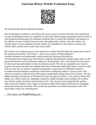 American History Website Evaluation Essay
The American Revolution Website Evaluation
The United States revolution is one of the most iconic events in not just American, but world history.
So when performing research on a platform as vast as the internet, proper precautions must be taken. A
well designed and thorough web evaluation should be done to ensure the credibility and integrity of
the website s content. Certain Criteria involve who authored the website, when the website was
created, when it was last updated, who the website was intended for, what types of resources the
website offers, and the sites overall value to the reader.
The website www.ushistory.org is a very informative website that tells about the people and events of
the American Revolution. The website ... Show more content on Helpwriting.net ...
Another informative and authoritative website about the American Revolution is
www.theamericanrevolution.org. The website is authored and updated by Joseph Logan, who is a self
proclaimed historian and revolutionary enthusiast. He frequently works with schools and universities
to inform and educated students on the revolutionary period. The site was originally just a way for
Logan to document and share his readings about the revolutionary leader John Adams. However, after
only one year, the site started to explode exponentially. Logan read over 200 books about the
revolution and documented everything he could from revolutionary leaders to iconic events. This
extensive research is reflected in the wide amount and detailed writings about the revolution. The last
update took place in February of 2010 however since this type of website is very static in nature, that
update was a fairly recent one. Originally created for middle and high school students, this website
now informs readers of all ages and education levels. The resources and content that this website
offers is beyond valuable. Every single revolutionary leader from Adams to Wilson has a biography
and picture associated with them. The site also has summaries and related documents to all of the
major battles in the war. Including how
... Get more on HelpWriting.net ...
 