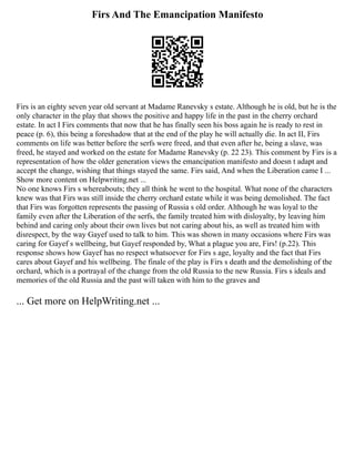 Firs And The Emancipation Manifesto
Firs is an eighty seven year old servant at Madame Ranevsky s estate. Although he is old, but he is the
only character in the play that shows the positive and happy life in the past in the cherry orchard
estate. In act I Firs comments that now that he has finally seen his boss again he is ready to rest in
peace (p. 6), this being a foreshadow that at the end of the play he will actually die. In act II, Firs
comments on life was better before the serfs were freed, and that even after he, being a slave, was
freed, he stayed and worked on the estate for Madame Ranevsky (p. 22 23). This comment by Firs is a
representation of how the older generation views the emancipation manifesto and doesn t adapt and
accept the change, wishing that things stayed the same. Firs said, And when the Liberation came I ...
Show more content on Helpwriting.net ...
No one knows Firs s whereabouts; they all think he went to the hospital. What none of the characters
knew was that Firs was still inside the cherry orchard estate while it was being demolished. The fact
that Firs was forgotten represents the passing of Russia s old order. Although he was loyal to the
family even after the Liberation of the serfs, the family treated him with disloyalty, by leaving him
behind and caring only about their own lives but not caring about his, as well as treated him with
disrespect, by the way Gayef used to talk to him. This was shown in many occasions where Firs was
caring for Gayef s wellbeing, but Gayef responded by, What a plague you are, Firs! (p.22). This
response shows how Gayef has no respect whatsoever for Firs s age, loyalty and the fact that Firs
cares about Gayef and his wellbeing. The finale of the play is Firs s death and the demolishing of the
orchard, which is a portrayal of the change from the old Russia to the new Russia. Firs s ideals and
memories of the old Russia and the past will taken with him to the graves and
... Get more on HelpWriting.net ...
 