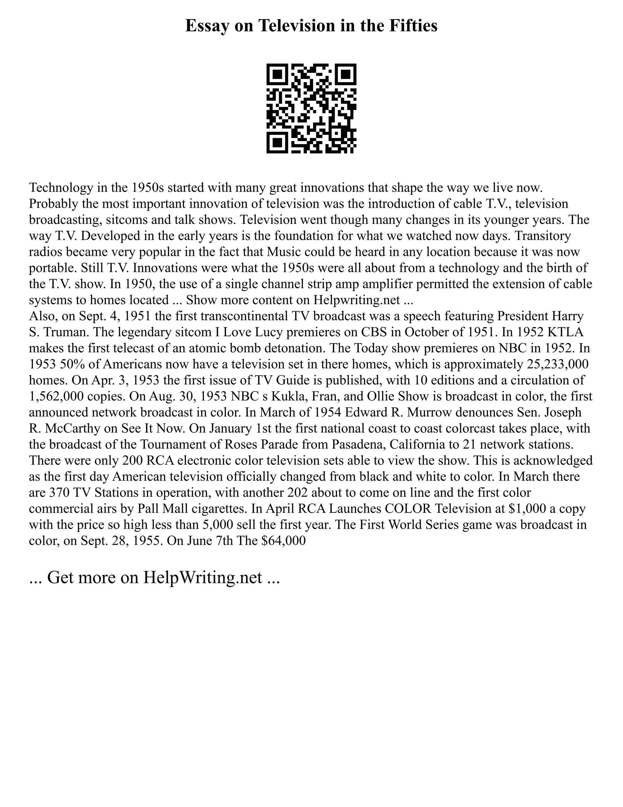 Essay on Television in the Fifties
Technology in the 1950s started with many great innovations that shape the way we live now.
Probably the most important innovation of television was the introduction of cable T.V., television
broadcasting, sitcoms and talk shows. Television went though many changes in its younger years. The
way T.V. Developed in the early years is the foundation for what we watched now days. Transitory
radios became very popular in the fact that Music could be heard in any location because it was now
portable. Still T.V. Innovations were what the 1950s were all about from a technology and the birth of
the T.V. show. In 1950, the use of a single channel strip amp amplifier permitted the extension of cable
systems to homes located ... Show more content on Helpwriting.net ...
Also, on Sept. 4, 1951 the first transcontinental TV broadcast was a speech featuring President Harry
S. Truman. The legendary sitcom I Love Lucy premieres on CBS in October of 1951. In 1952 KTLA
makes the first telecast of an atomic bomb detonation. The Today show premieres on NBC in 1952. In
1953 50% of Americans now have a television set in there homes, which is approximately 25,233,000
homes. On Apr. 3, 1953 the first issue of TV Guide is published, with 10 editions and a circulation of
1,562,000 copies. On Aug. 30, 1953 NBC s Kukla, Fran, and Ollie Show is broadcast in color, the first
announced network broadcast in color. In March of 1954 Edward R. Murrow denounces Sen. Joseph
R. McCarthy on See It Now. On January 1st the first national coast to coast colorcast takes place, with
the broadcast of the Tournament of Roses Parade from Pasadena, California to 21 network stations.
There were only 200 RCA electronic color television sets able to view the show. This is acknowledged
as the first day American television officially changed from black and white to color. In March there
are 370 TV Stations in operation, with another 202 about to come on line and the first color
commercial airs by Pall Mall cigarettes. In April RCA Launches COLOR Television at $1,000 a copy
with the price so high less than 5,000 sell the first year. The First World Series game was broadcast in
color, on Sept. 28, 1955. On June 7th The $64,000
... Get more on HelpWriting.net ...
 