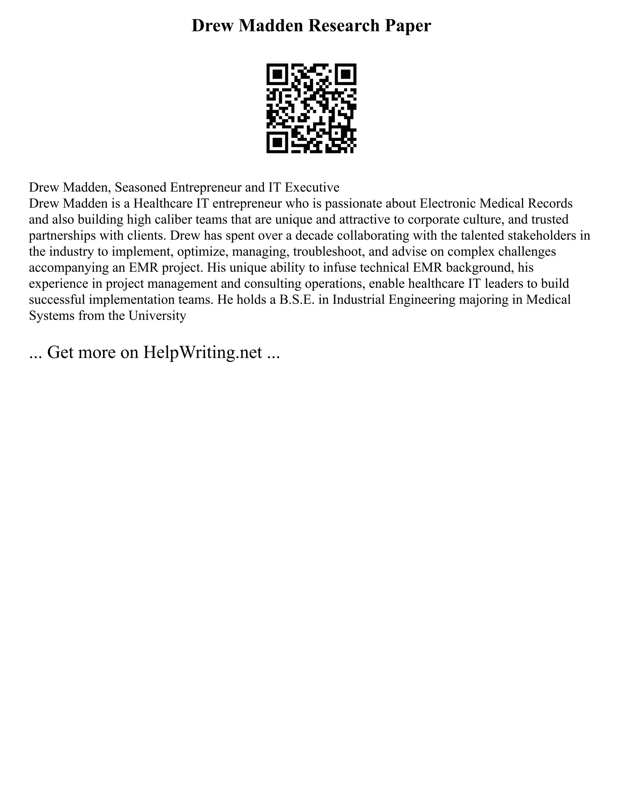 Drew Madden Research Paper
Drew Madden, Seasoned Entrepreneur and IT Executive
Drew Madden is a Healthcare IT entrepreneur who is passionate about Electronic Medical Records
and also building high caliber teams that are unique and attractive to corporate culture, and trusted
partnerships with clients. Drew has spent over a decade collaborating with the talented stakeholders in
the industry to implement, optimize, managing, troubleshoot, and advise on complex challenges
accompanying an EMR project. His unique ability to infuse technical EMR background, his
experience in project management and consulting operations, enable healthcare IT leaders to build
successful implementation teams. He holds a B.S.E. in Industrial Engineering majoring in Medical
Systems from the University
... Get more on HelpWriting.net ...
 