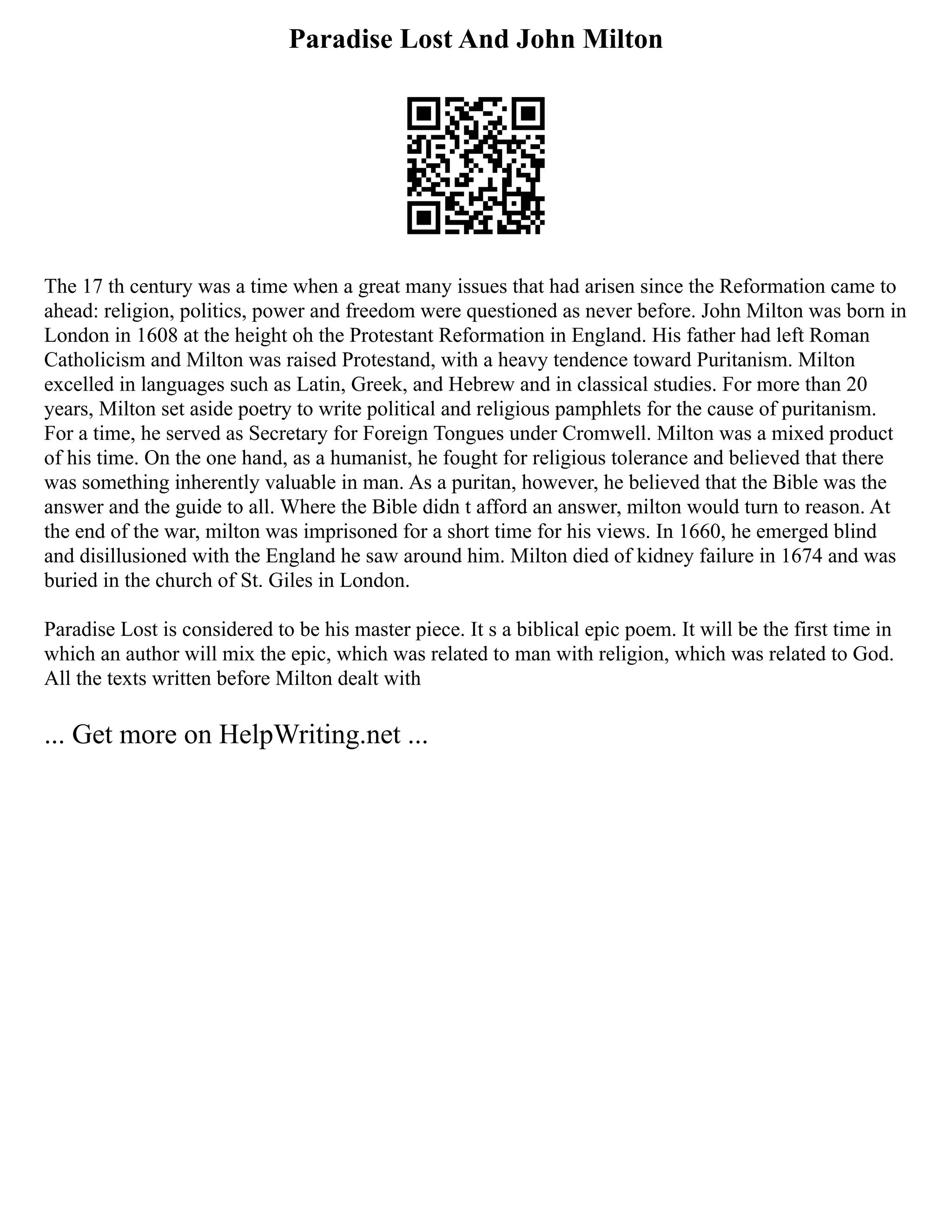 Paradise Lost And John Milton
The 17 th century was a time when a great many issues that had arisen since the Reformation came to
ahead: religion, politics, power and freedom were questioned as never before. John Milton was born in
London in 1608 at the height oh the Protestant Reformation in England. His father had left Roman
Catholicism and Milton was raised Protestand, with a heavy tendence toward Puritanism. Milton
excelled in languages such as Latin, Greek, and Hebrew and in classical studies. For more than 20
years, Milton set aside poetry to write political and religious pamphlets for the cause of puritanism.
For a time, he served as Secretary for Foreign Tongues under Cromwell. Milton was a mixed product
of his time. On the one hand, as a humanist, he fought for religious tolerance and believed that there
was something inherently valuable in man. As a puritan, however, he believed that the Bible was the
answer and the guide to all. Where the Bible didn t afford an answer, milton would turn to reason. At
the end of the war, milton was imprisoned for a short time for his views. In 1660, he emerged blind
and disillusioned with the England he saw around him. Milton died of kidney failure in 1674 and was
buried in the church of St. Giles in London.
Paradise Lost is considered to be his master piece. It s a biblical epic poem. It will be the first time in
which an author will mix the epic, which was related to man with religion, which was related to God.
All the texts written before Milton dealt with
... Get more on HelpWriting.net ...
 