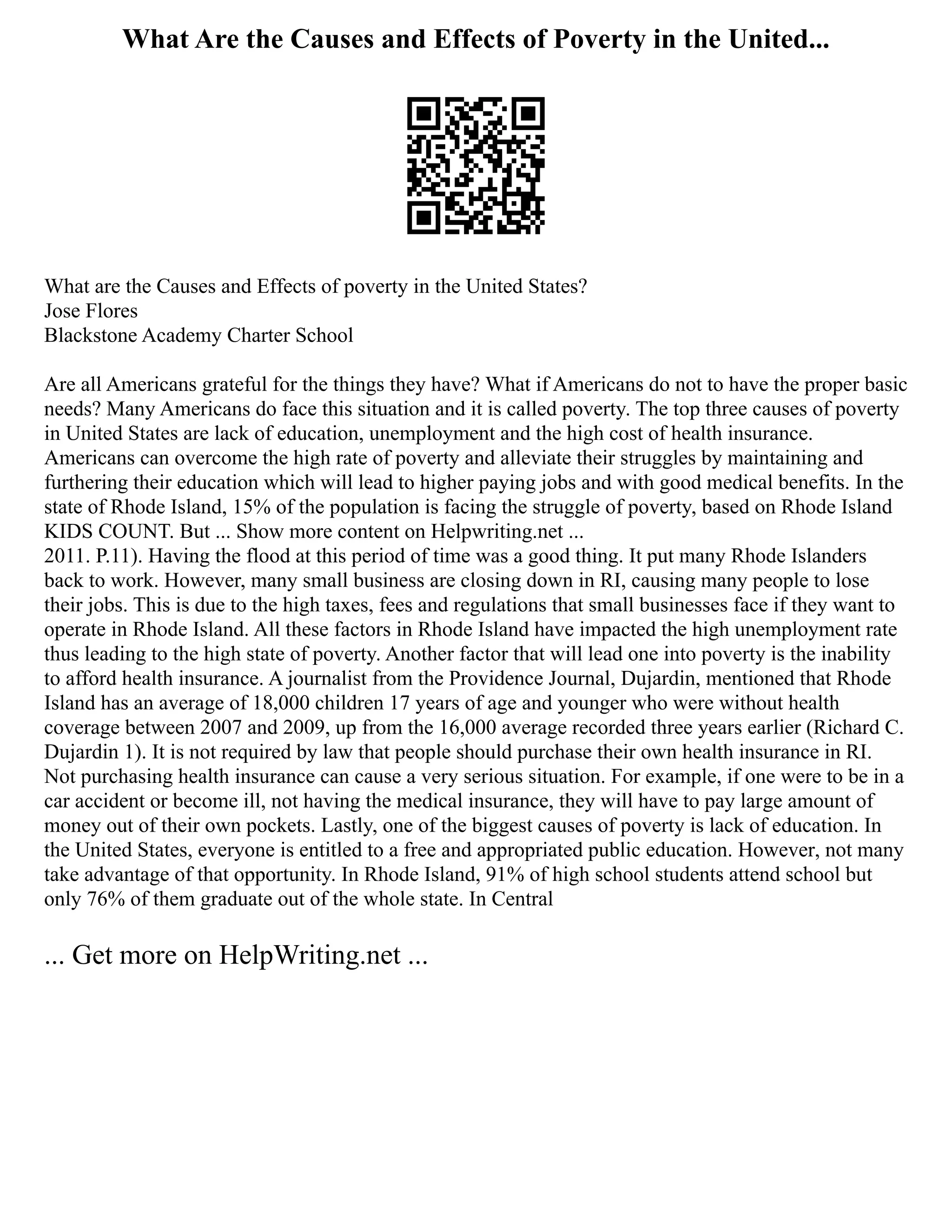 What Are the Causes and Effects of Poverty in the United...
What are the Causes and Effects of poverty in the United States?
Jose Flores
Blackstone Academy Charter School
Are all Americans grateful for the things they have? What if Americans do not to have the proper basic
needs? Many Americans do face this situation and it is called poverty. The top three causes of poverty
in United States are lack of education, unemployment and the high cost of health insurance.
Americans can overcome the high rate of poverty and alleviate their struggles by maintaining and
furthering their education which will lead to higher paying jobs and with good medical benefits. In the
state of Rhode Island, 15% of the population is facing the struggle of poverty, based on Rhode Island
KIDS COUNT. But ... Show more content on Helpwriting.net ...
2011. P.11). Having the flood at this period of time was a good thing. It put many Rhode Islanders
back to work. However, many small business are closing down in RI, causing many people to lose
their jobs. This is due to the high taxes, fees and regulations that small businesses face if they want to
operate in Rhode Island. All these factors in Rhode Island have impacted the high unemployment rate
thus leading to the high state of poverty. Another factor that will lead one into poverty is the inability
to afford health insurance. A journalist from the Providence Journal, Dujardin, mentioned that Rhode
Island has an average of 18,000 children 17 years of age and younger who were without health
coverage between 2007 and 2009, up from the 16,000 average recorded three years earlier (Richard C.
Dujardin 1). It is not required by law that people should purchase their own health insurance in RI.
Not purchasing health insurance can cause a very serious situation. For example, if one were to be in a
car accident or become ill, not having the medical insurance, they will have to pay large amount of
money out of their own pockets. Lastly, one of the biggest causes of poverty is lack of education. In
the United States, everyone is entitled to a free and appropriated public education. However, not many
take advantage of that opportunity. In Rhode Island, 91% of high school students attend school but
only 76% of them graduate out of the whole state. In Central
... Get more on HelpWriting.net ...
 