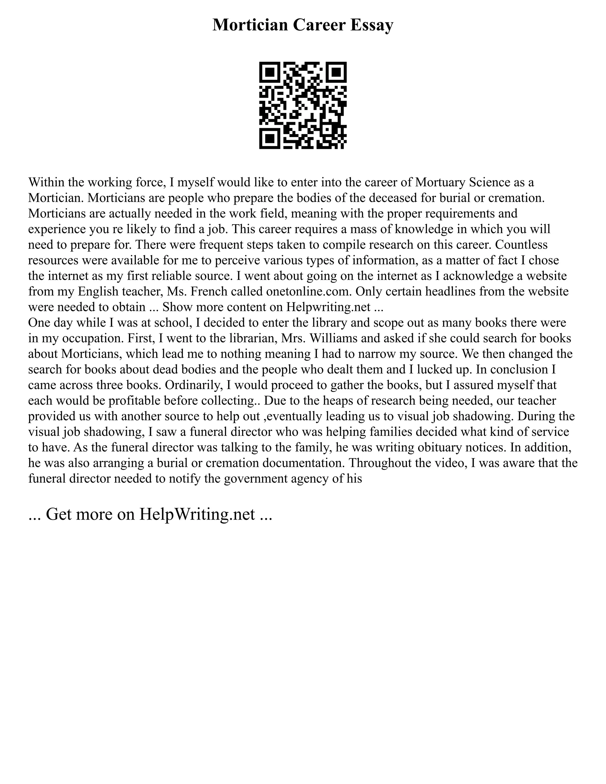 Mortician Career Essay
Within the working force, I myself would like to enter into the career of Mortuary Science as a
Mortician. Morticians are people who prepare the bodies of the deceased for burial or cremation.
Morticians are actually needed in the work field, meaning with the proper requirements and
experience you re likely to find a job. This career requires a mass of knowledge in which you will
need to prepare for. There were frequent steps taken to compile research on this career. Countless
resources were available for me to perceive various types of information, as a matter of fact I chose
the internet as my first reliable source. I went about going on the internet as I acknowledge a website
from my English teacher, Ms. French called onetonline.com. Only certain headlines from the website
were needed to obtain ... Show more content on Helpwriting.net ...
One day while I was at school, I decided to enter the library and scope out as many books there were
in my occupation. First, I went to the librarian, Mrs. Williams and asked if she could search for books
about Morticians, which lead me to nothing meaning I had to narrow my source. We then changed the
search for books about dead bodies and the people who dealt them and I lucked up. In conclusion I
came across three books. Ordinarily, I would proceed to gather the books, but I assured myself that
each would be profitable before collecting.. Due to the heaps of research being needed, our teacher
provided us with another source to help out ,eventually leading us to visual job shadowing. During the
visual job shadowing, I saw a funeral director who was helping families decided what kind of service
to have. As the funeral director was talking to the family, he was writing obituary notices. In addition,
he was also arranging a burial or cremation documentation. Throughout the video, I was aware that the
funeral director needed to notify the government agency of his
... Get more on HelpWriting.net ...
 