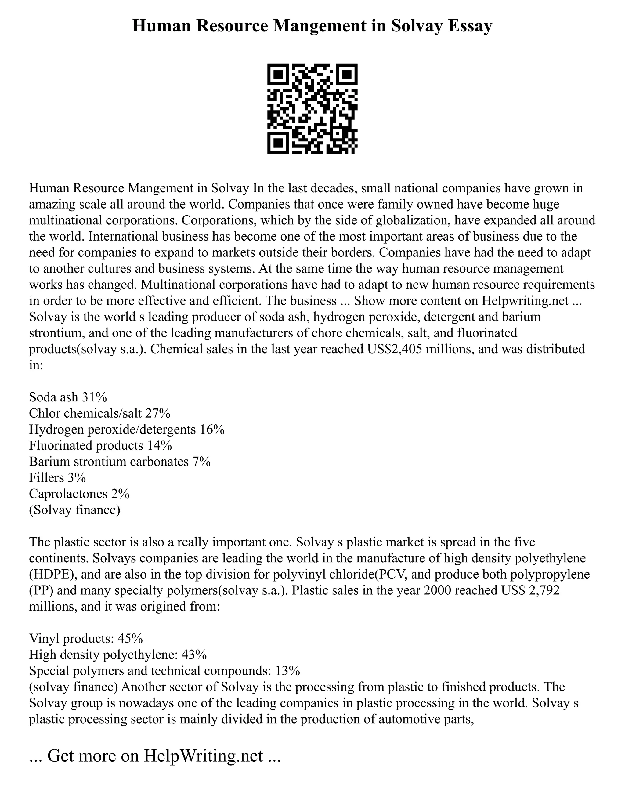 Human Resource Mangement in Solvay Essay
Human Resource Mangement in Solvay In the last decades, small national companies have grown in
amazing scale all around the world. Companies that once were family owned have become huge
multinational corporations. Corporations, which by the side of globalization, have expanded all around
the world. International business has become one of the most important areas of business due to the
need for companies to expand to markets outside their borders. Companies have had the need to adapt
to another cultures and business systems. At the same time the way human resource management
works has changed. Multinational corporations have had to adapt to new human resource requirements
in order to be more effective and efficient. The business ... Show more content on Helpwriting.net ...
Solvay is the world s leading producer of soda ash, hydrogen peroxide, detergent and barium
strontium, and one of the leading manufacturers of chore chemicals, salt, and fluorinated
products(solvay s.a.). Chemical sales in the last year reached US$2,405 millions, and was distributed
in:
Soda ash 31%
Chlor chemicals/salt 27%
Hydrogen peroxide/detergents 16%
Fluorinated products 14%
Barium strontium carbonates 7%
Fillers 3%
Caprolactones 2%
(Solvay finance)
The plastic sector is also a really important one. Solvay s plastic market is spread in the five
continents. Solvays companies are leading the world in the manufacture of high density polyethylene
(HDPE), and are also in the top division for polyvinyl chloride(PCV, and produce both polypropylene
(PP) and many specialty polymers(solvay s.a.). Plastic sales in the year 2000 reached US$ 2,792
millions, and it was origined from:
Vinyl products: 45%
High density polyethylene: 43%
Special polymers and technical compounds: 13%
(solvay finance) Another sector of Solvay is the processing from plastic to finished products. The
Solvay group is nowadays one of the leading companies in plastic processing in the world. Solvay s
plastic processing sector is mainly divided in the production of automotive parts,
... Get more on HelpWriting.net ...
 