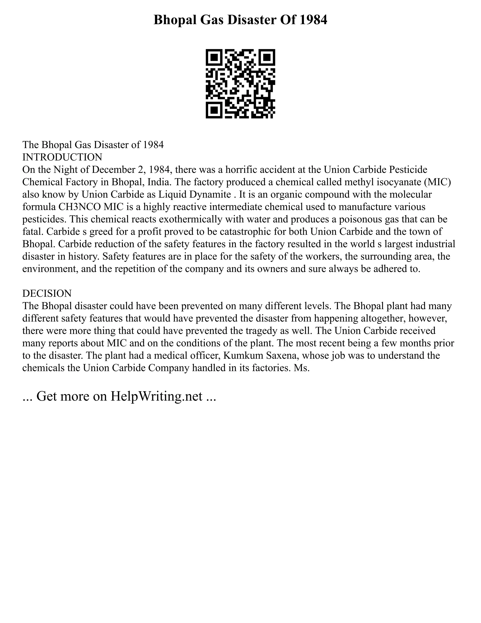 Bhopal Gas Disaster Of 1984
The Bhopal Gas Disaster of 1984
INTRODUCTION
On the Night of December 2, 1984, there was a horrific accident at the Union Carbide Pesticide
Chemical Factory in Bhopal, India. The factory produced a chemical called methyl isocyanate (MIC)
also know by Union Carbide as Liquid Dynamite . It is an organic compound with the molecular
formula CH3NCO MIC is a highly reactive intermediate chemical used to manufacture various
pesticides. This chemical reacts exothermically with water and produces a poisonous gas that can be
fatal. Carbide s greed for a profit proved to be catastrophic for both Union Carbide and the town of
Bhopal. Carbide reduction of the safety features in the factory resulted in the world s largest industrial
disaster in history. Safety features are in place for the safety of the workers, the surrounding area, the
environment, and the repetition of the company and its owners and sure always be adhered to.
DECISION
The Bhopal disaster could have been prevented on many different levels. The Bhopal plant had many
different safety features that would have prevented the disaster from happening altogether, however,
there were more thing that could have prevented the tragedy as well. The Union Carbide received
many reports about MIC and on the conditions of the plant. The most recent being a few months prior
to the disaster. The plant had a medical officer, Kumkum Saxena, whose job was to understand the
chemicals the Union Carbide Company handled in its factories. Ms.
... Get more on HelpWriting.net ...
 