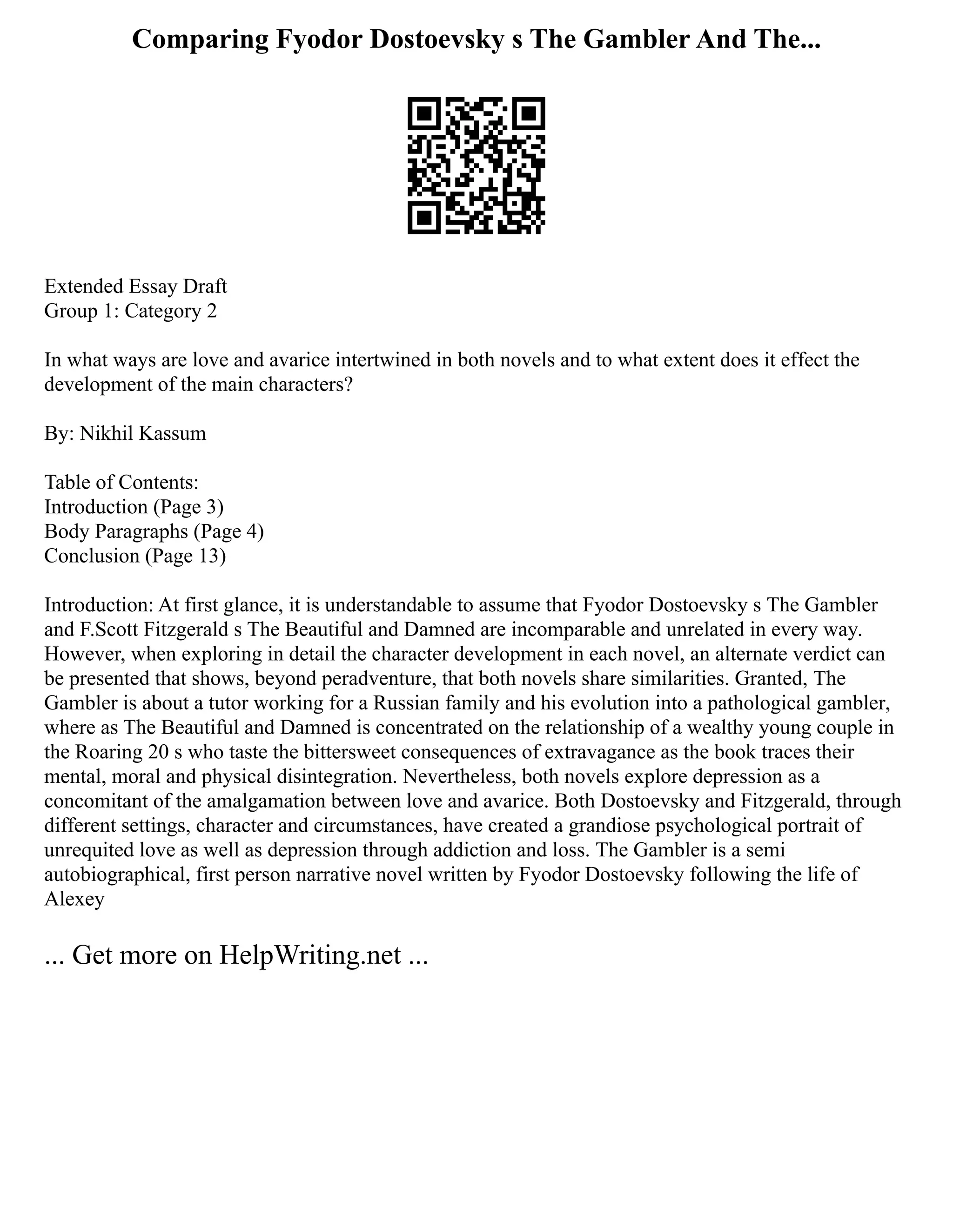 Comparing Fyodor Dostoevsky s The Gambler And The...
Extended Essay Draft
Group 1: Category 2
In what ways are love and avarice intertwined in both novels and to what extent does it effect the
development of the main characters?
By: Nikhil Kassum
Table of Contents:
Introduction (Page 3)
Body Paragraphs (Page 4)
Conclusion (Page 13)
Introduction: At first glance, it is understandable to assume that Fyodor Dostoevsky s The Gambler
and F.Scott Fitzgerald s The Beautiful and Damned are incomparable and unrelated in every way.
However, when exploring in detail the character development in each novel, an alternate verdict can
be presented that shows, beyond peradventure, that both novels share similarities. Granted, The
Gambler is about a tutor working for a Russian family and his evolution into a pathological gambler,
where as The Beautiful and Damned is concentrated on the relationship of a wealthy young couple in
the Roaring 20 s who taste the bittersweet consequences of extravagance as the book traces their
mental, moral and physical disintegration. Nevertheless, both novels explore depression as a
concomitant of the amalgamation between love and avarice. Both Dostoevsky and Fitzgerald, through
different settings, character and circumstances, have created a grandiose psychological portrait of
unrequited love as well as depression through addiction and loss. The Gambler is a semi
autobiographical, first person narrative novel written by Fyodor Dostoevsky following the life of
Alexey
... Get more on HelpWriting.net ...
 